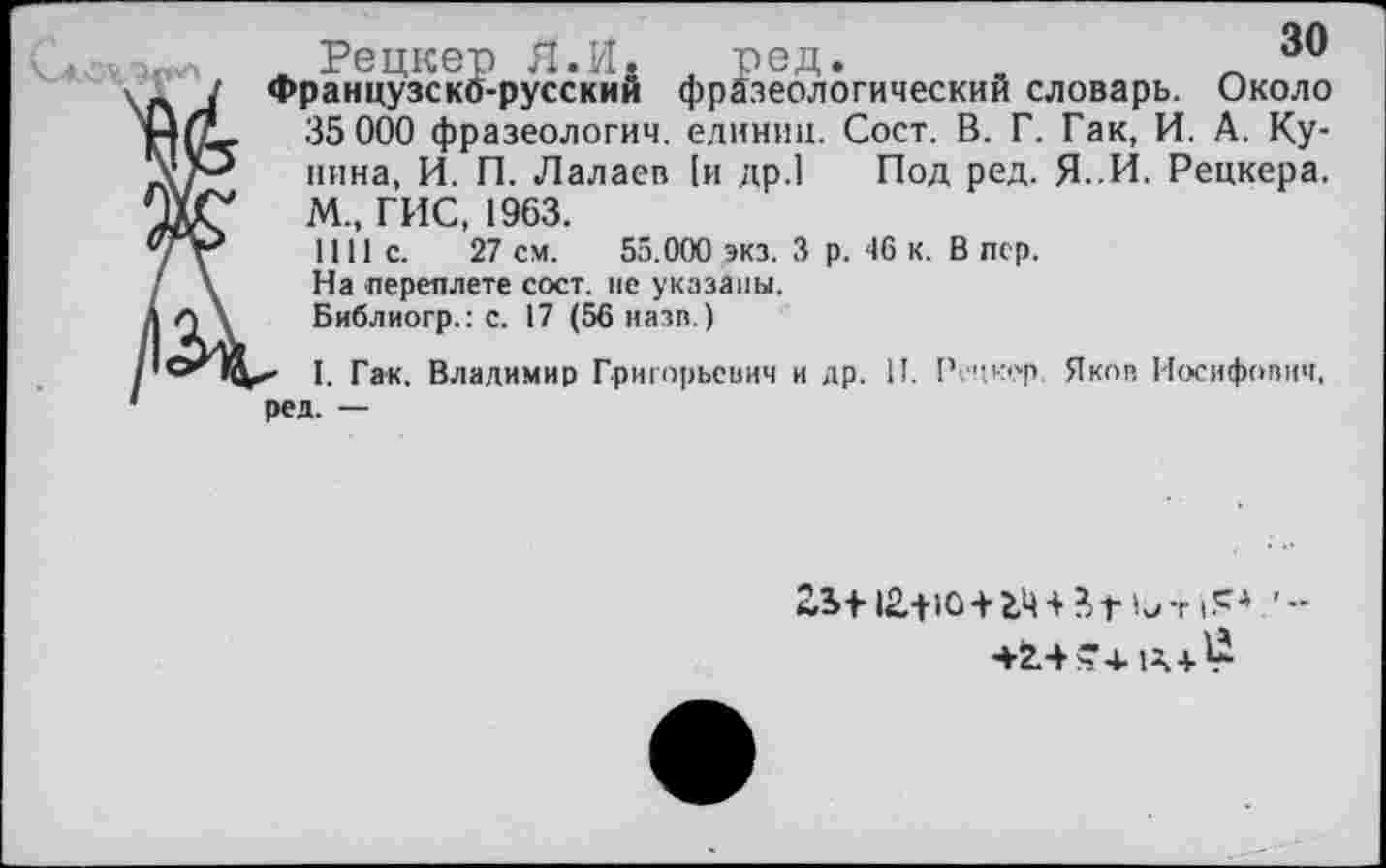 ﻿Рецкер Я.И. , ред.	’,и
Французскб-русскии фразеологический словарь. Около 35 000 фразеологии, единиц. Сост. В. Г. Гак, И. А. Кунина, И. П. Лалаев [и др.] Под ред. Я. И. Рецкера. М„ ГИС, 1963.
1111с.	27 см. 55.000 экз, 3 р. 46 к. В пер.
На переплете сост. не указаны.
Библиогр.: с. 17 (56 назв.)
< I. Гак, Владимир Григорьевич и др. II. Рецкер. Яков Иосифович, ред. —
23Ф 12.+Ю+2.Ц + ?.г —